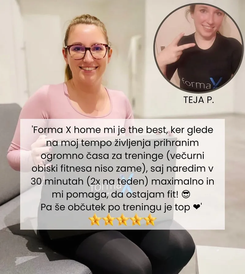 Mnenje stranke Teje P.: „Forma X home mi je the best, ker glede na moj tempo življenja prihranim ogromno časa za treninge (večerni obiski fitnesa niso zame), saj naredim v 30 minutah (2× na teden) maksimalno in mi pomaga, da ostajam fit! Pa še občutek po treningu je top.“ Ocena 5 od 5 zvezdic.